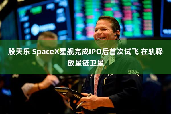 股天乐 SpaceX星舰完成IPO后首次试飞 在轨释放星链卫星