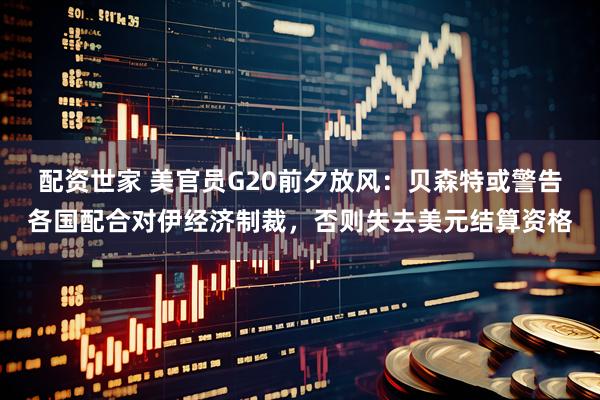 配资世家 美官员G20前夕放风：贝森特或警告各国配合对伊经济制裁，否则失去美元结算资格
