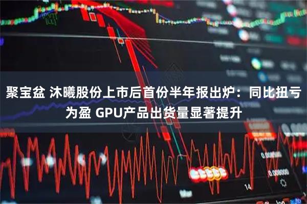 聚宝盆 沐曦股份上市后首份半年报出炉：同比扭亏为盈 GPU产品出货量显著提升