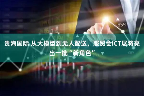 贵海国际 从大模型到无人配送，服贸会ICT展将亮出一批“新角色”